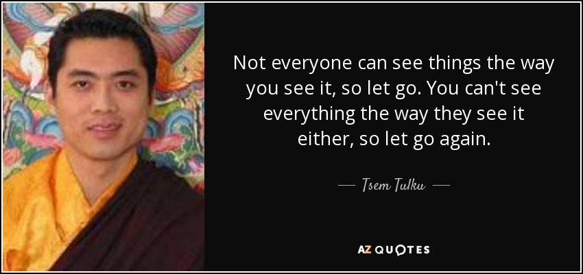 Not everyone can see things the way you see it, so let go. You can't see everything the way they see it either, so let go again. - Tsem Tulku