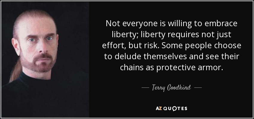 Not everyone is willing to embrace liberty; liberty requires not just effort, but risk. Some people choose to delude themselves and see their chains as protective armor. - Terry Goodkind