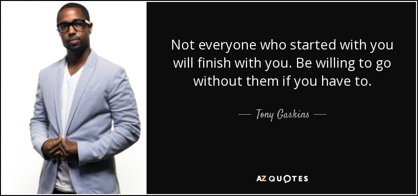 Not everyone who started with you will finish with you. Be willing to go without them if you have to. - Tony Gaskins