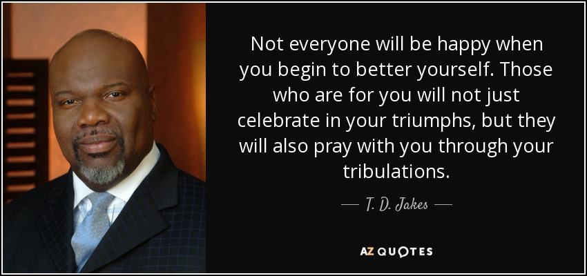 Not everyone will be happy when you begin to better yourself. Those who are for you will not just celebrate in your triumphs, but they will also pray with you through your tribulations. - T. D. Jakes