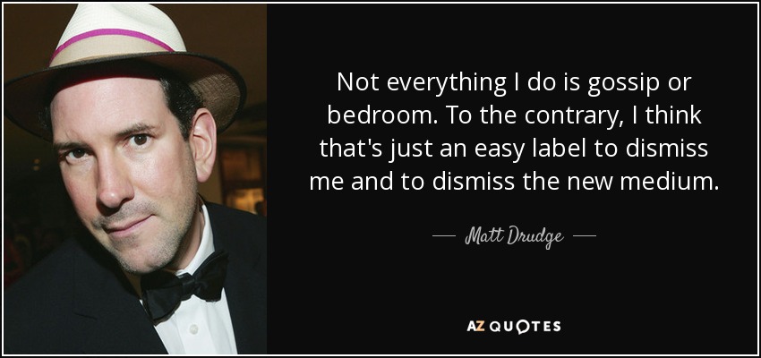Not everything I do is gossip or bedroom. To the contrary, I think that's just an easy label to dismiss me and to dismiss the new medium. - Matt Drudge