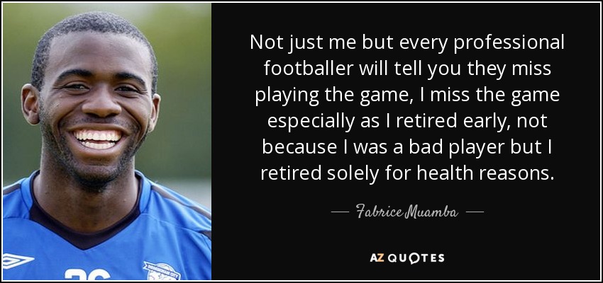 Not just me but every professional footballer will tell you they miss playing the game, I miss the game especially as I retired early, not because I was a bad player but I retired solely for health reasons. - Fabrice Muamba