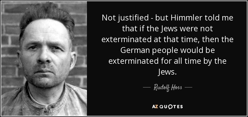 Not justified - but Himmler told me that if the Jews were not exterminated at that time, then the German people would be exterminated for all time by the Jews. - Rudolf Hoss