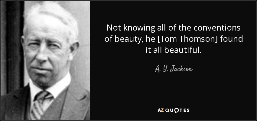 Not knowing all of the conventions of beauty, he [Tom Thomson] found it all beautiful. - A. Y. Jackson