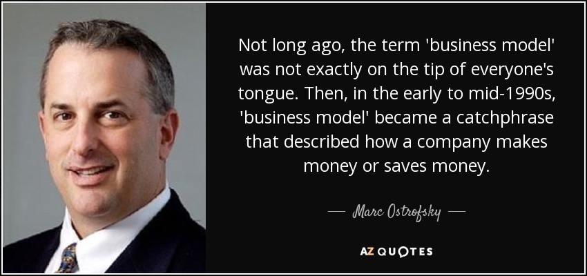 Not long ago, the term 'business model' was not exactly on the tip of everyone's tongue. Then, in the early to mid-1990s, 'business model' became a catchphrase that described how a company makes money or saves money. - Marc Ostrofsky