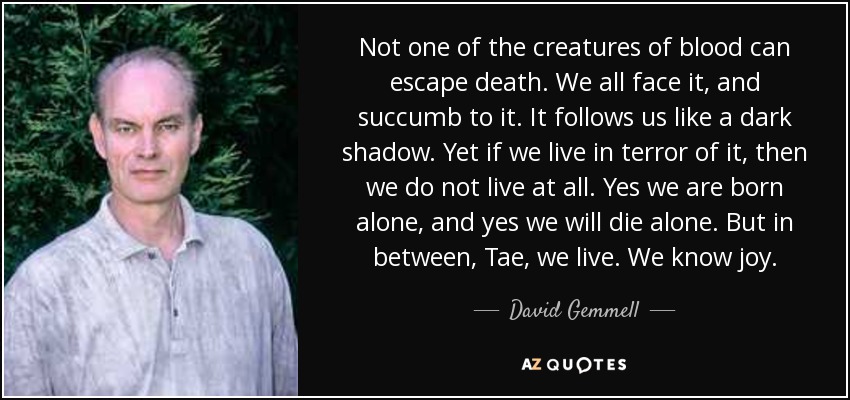 Not one of the creatures of blood can escape death. We all face it, and succumb to it. It follows us like a dark shadow. Yet if we live in terror of it, then we do not live at all. Yes we are born alone, and yes we will die alone. But in between, Tae, we live. We know joy. - David Gemmell