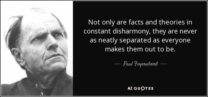 Not only are facts and theories in constant disharmony, they are never as neatly separated as everyone makes them out to be. - Paul Feyerabend