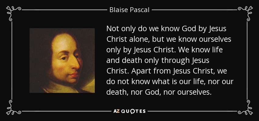 Not only do we know God by Jesus Christ alone, but we know ourselves only by Jesus Christ. We know life and death only through Jesus Christ. Apart from Jesus Christ, we do not know what is our life, nor our death, nor God, nor ourselves. - Blaise Pascal