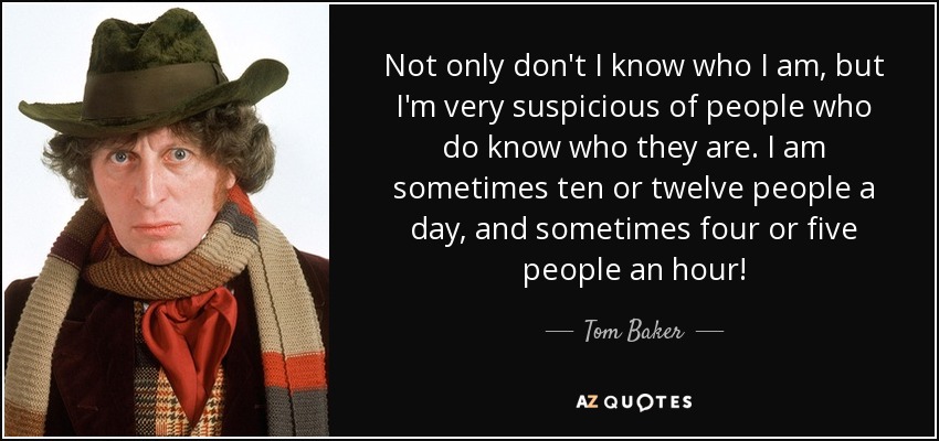 Not only don't I know who I am, but I'm very suspicious of people who do know who they are. I am sometimes ten or twelve people a day, and sometimes four or five people an hour! - Tom Baker