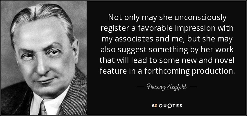 Not only may she unconsciously register a favorable impression with my associates and me, but she may also suggest something by her work that will lead to some new and novel feature in a forthcoming production. - Florenz Ziegfeld
