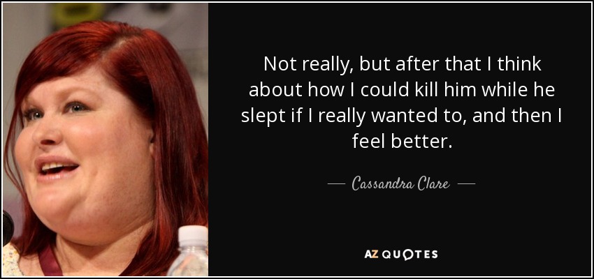 Not really, but after that I think about how I could kill him while he slept if I really wanted to, and then I feel better. - Cassandra Clare