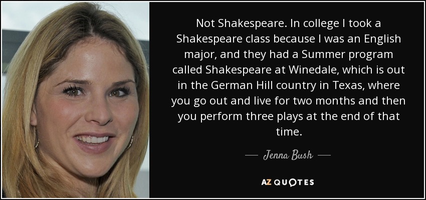 Not Shakespeare. In college I took a Shakespeare class because I was an English major, and they had a Summer program called Shakespeare at Winedale, which is out in the German Hill country in Texas , where you go out and live for two months and then you perform three plays at the end of that time. - Jenna Bush