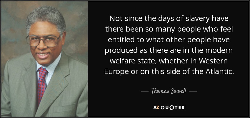 Not since the days of slavery have there been so many people who feel entitled to what other people have produced as there are in the modern welfare state, whether in Western Europe or on this side of the Atlantic. - Thomas Sowell