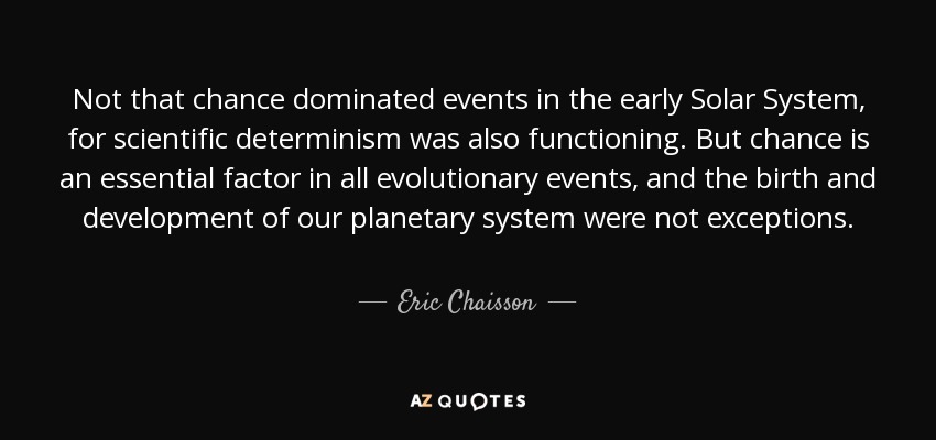 Not that chance dominated events in the early Solar System, for scientific determinism was also functioning. But chance is an essential factor in all evolutionary events, and the birth and development of our planetary system were not exceptions. - Eric Chaisson