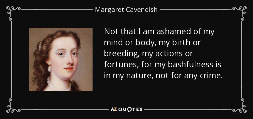Not that I am ashamed of my mind or body, my birth or breeding, my actions or fortunes, for my bashfulness is in my nature, not for any crime. - Margaret Cavendish
