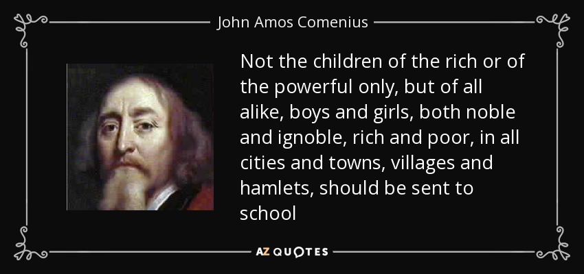 Not the children of the rich or of the powerful only, but of all alike, boys and girls, both noble and ignoble, rich and poor, in all cities and towns, villages and hamlets, should be sent to school - John Amos Comenius