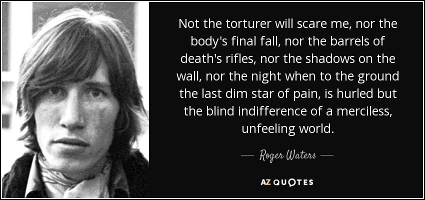 Not the torturer will scare me, nor the body's final fall, nor the barrels of death's rifles, nor the shadows on the wall, nor the night when to the ground the last dim star of pain, is hurled but the blind indifference of a merciless, unfeeling world. - Roger Waters