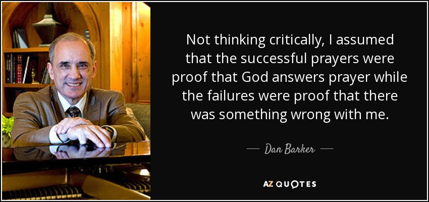 Not thinking critically, I assumed that the successful prayers were proof that God answers prayer while the failures were proof that there was something wrong with me. - Dan Barker