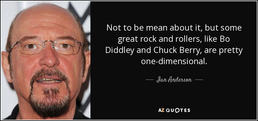 Not to be mean about it, but some great rock and rollers, like Bo Diddley and Chuck Berry, are pretty one-dimensional. - Ian Anderson