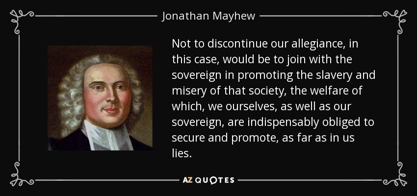 Not to discontinue our allegiance, in this case, would be to join with the sovereign in promoting the slavery and misery of that society, the welfare of which, we ourselves, as well as our sovereign, are indispensably obliged to secure and promote, as far as in us lies. - Jonathan Mayhew