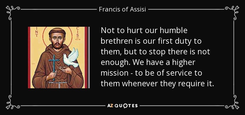 Not to hurt our humble brethren is our first duty to them, but to stop there is not enough. We have a higher mission - to be of service to them whenever they require it. - Francis of Assisi