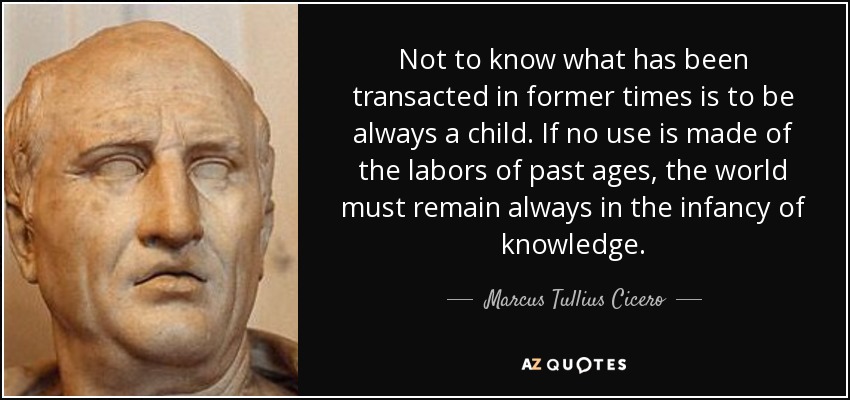 Not to know what has been transacted in former times is to be always a child. If no use is made of the labors of past ages, the world must remain always in the infancy of knowledge. - Marcus Tullius Cicero