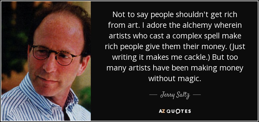 Not to say people shouldn't get rich from art. I adore the alchemy wherein artists who cast a complex spell make rich people give them their money. (Just writing it makes me cackle.) But too many artists have been making money without magic. - Jerry Saltz