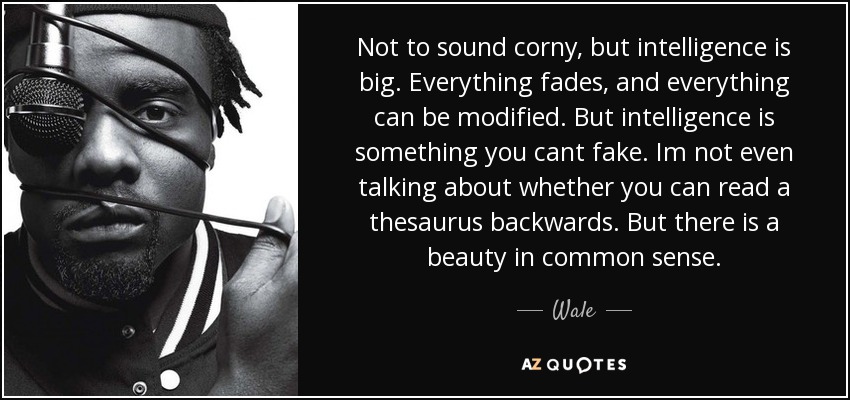 Not to sound corny, but intelligence is big. Everything fades, and everything can be modified. But intelligence is something you cant fake. Im not even talking about whether you can read a thesaurus backwards. But there is a beauty in common sense. - Wale