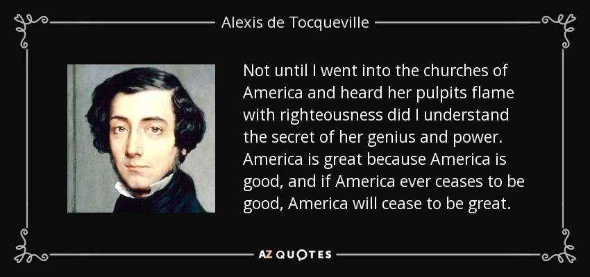 Not until I went into the churches of America and heard her pulpits flame with righteousness did I understand the secret of her genius and power. America is great because America is good, and if America ever ceases to be good, America will cease to be great. - Alexis de Tocqueville