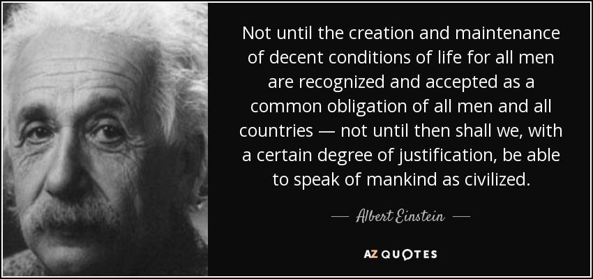 Not until the creation and maintenance of decent conditions of life for all men are recognized and accepted as a common obligation of all men and all countries — not until then shall we, with a certain degree of justification, be able to speak of mankind as civilized. - Albert Einstein