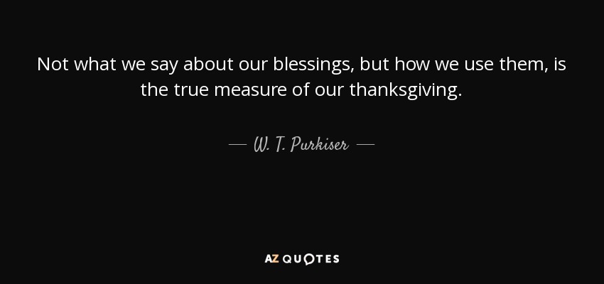 Not what we say about our blessings, but how we use them, is the true measure of our thanksgiving. - W. T. Purkiser