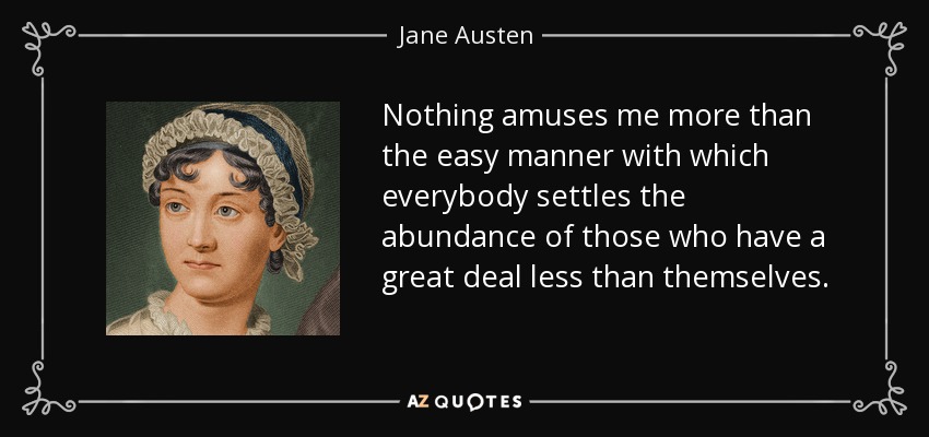 Nothing amuses me more than the easy manner with which everybody settles the abundance of those who have a great deal less than themselves. - Jane Austen