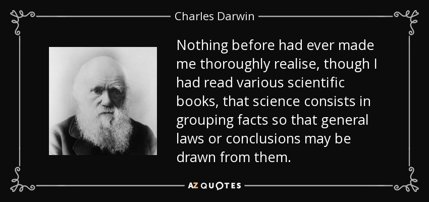 Nothing before had ever made me thoroughly realise, though I had read various scientific books, that science consists in grouping facts so that general laws or conclusions may be drawn from them. - Charles Darwin