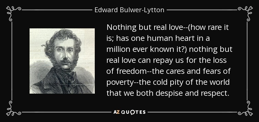 Nothing but real love--(how rare it is; has one human heart in a million ever known it?) nothing but real love can repay us for the loss of freedom--the cares and fears of poverty--the cold pity of the world that we both despise and respect. - Edward Bulwer-Lytton, 1st Baron Lytton