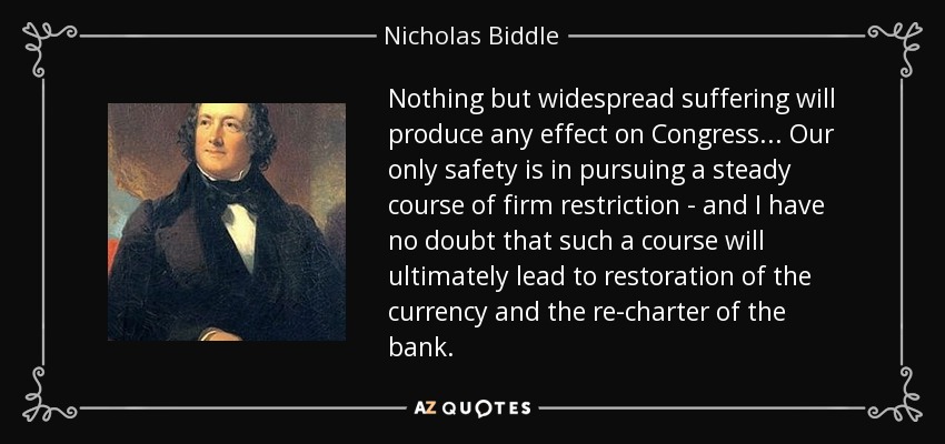 Nothing but widespread suffering will produce any effect on Congress... Our only safety is in pursuing a steady course of firm restriction - and I have no doubt that such a course will ultimately lead to restoration of the currency and the re-charter of the bank. - Nicholas Biddle