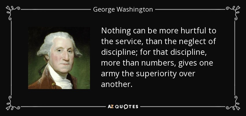 Nothing can be more hurtful to the service, than the neglect of discipline; for that discipline, more than numbers, gives one army the superiority over another. - George Washington