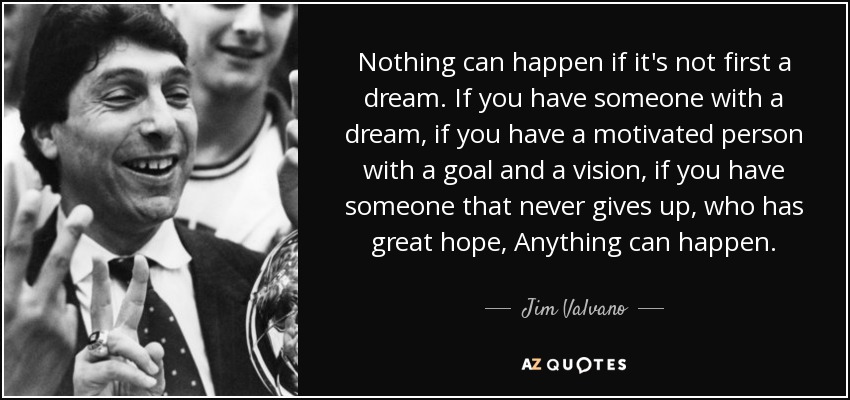 Nothing can happen if it's not first a dream. If you have someone with a dream, if you have a motivated person with a goal and a vision, if you have someone that never gives up, who has great hope, Anything can happen. - Jim Valvano