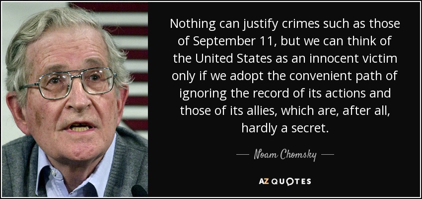 Nothing can justify crimes such as those of September 11, but we can think of the United States as an innocent victim only if we adopt the convenient path of ignoring the record of its actions and those of its allies, which are, after all, hardly a secret. - Noam Chomsky