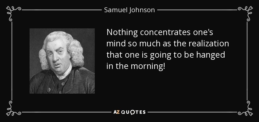 Nothing concentrates one's mind so much as the realization that one is going to be hanged in the morning! - Samuel Johnson