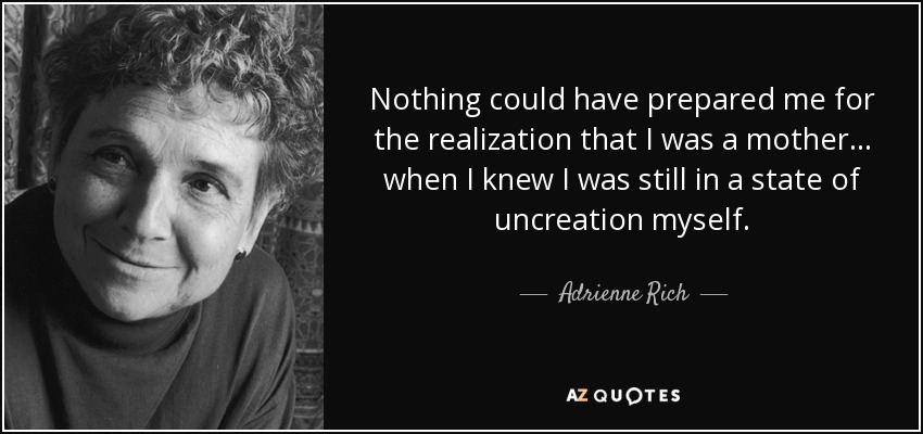 Nothing could have prepared me for the realization that I was a mother ... when I knew I was still in a state of uncreation myself. - Adrienne Rich