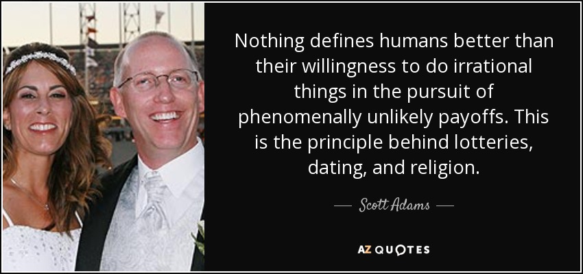Nothing defines humans better than their willingness to do irrational things in the pursuit of phenomenally unlikely payoffs. This is the principle behind lotteries, dating, and religion. - Scott Adams