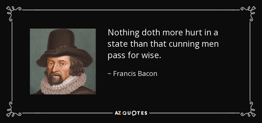 Nothing doth more hurt in a state than that cunning men pass for wise. - Francis Bacon