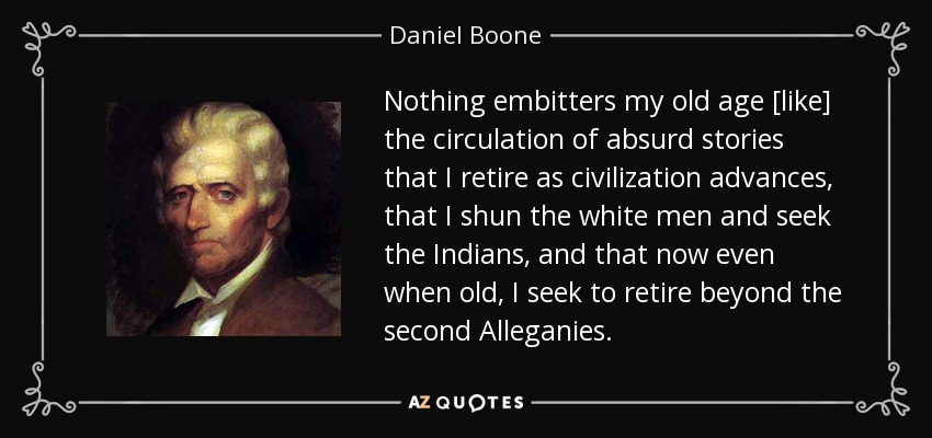 Nothing embitters my old age [like] the circulation of absurd stories that I retire as civilization advances, that I shun the white men and seek the Indians, and that now even when old, I seek to retire beyond the second Alleganies. - Daniel Boone