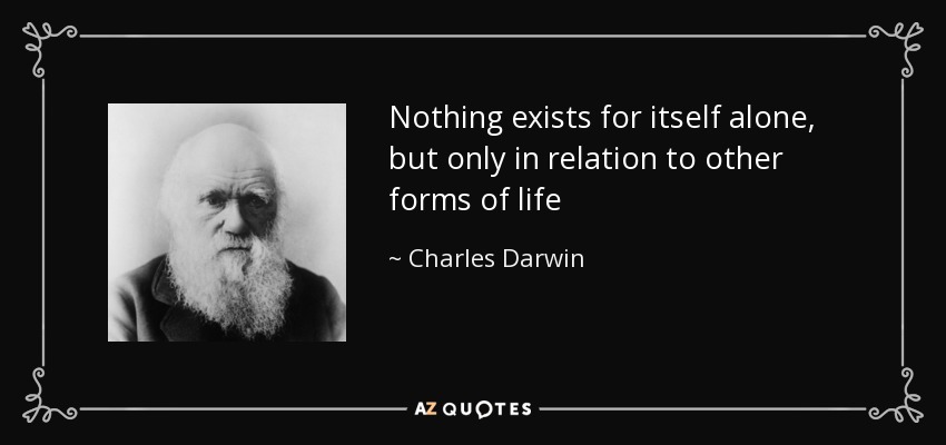 Nothing exists for itself alone, but only in relation to other forms of life - Charles Darwin