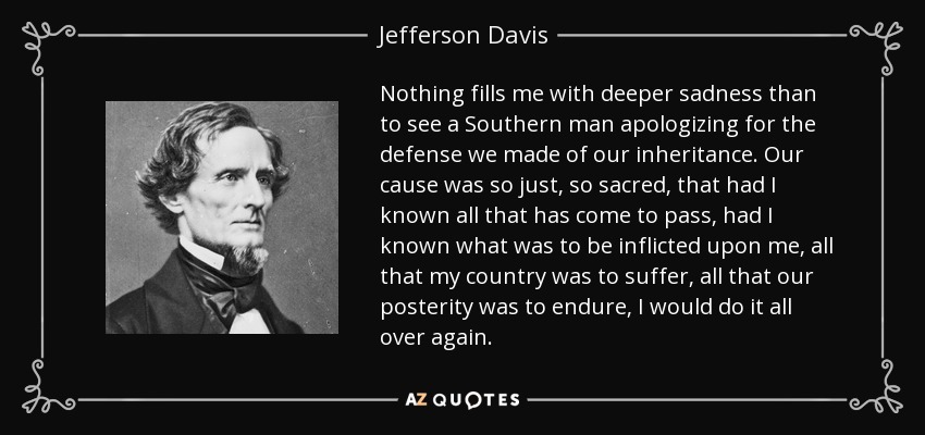 Nothing fills me with deeper sadness than to see a Southern man apologizing for the defense we made of our inheritance. Our cause was so just, so sacred, that had I known all that has come to pass, had I known what was to be inflicted upon me, all that my country was to suffer, all that our posterity was to endure, I would do it all over again. - Jefferson Davis