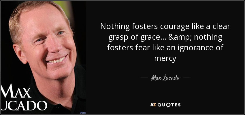 Nothing fosters courage like a clear grasp of grace... & nothing fosters fear like an ignorance of mercy - Max Lucado
