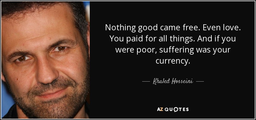 Nothing good came free. Even love. You paid for all things. And if you were poor, suffering was your currency. - Khaled Hosseini