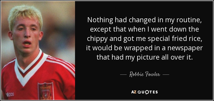 Nothing had changed in my routine, except that when I went down the chippy and got me special fried rice, it would be wrapped in a newspaper that had my picture all over it. - Robbie Fowler