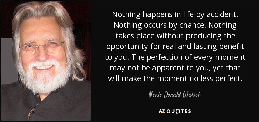 Nothing happens in life by accident. Nothing occurs by chance. Nothing takes place without producing the opportunity for real and lasting benefit to you. The perfection of every moment may not be apparent to you, yet that will make the moment no less perfect. - Neale Donald Walsch