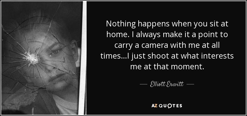 Nothing happens when you sit at home. I always make it a point to carry a camera with me at all times...I just shoot at what interests me at that moment. - Elliott Erwitt